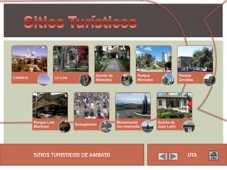 Quinta de             Parque                 Parque
Catedral                 La Liria
                                              Montalvo              Montalvo               Cevallos




           Parque Luis                                    Monumento            Quinta de
                                    Quisapincha
           Martínez                                       1ra Imprenta         Juan León




           SITIOS TURISTICOS DE AMBATO                                                         UTA
 