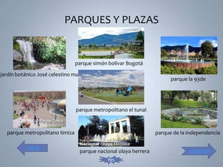 PARQUES Y PLAZAS


                                parque simón bolívar Bogotá

jardín botánico José celestino mutis
                                                                        parque la 93de




                                parque metropolitano el tunal



  parque metropolitano timiza                                     parque de la independencia

           atrás
                                  parque nacional olaya herrera                adelante
                                             fin
 