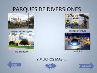 PARQUES DE DIVERSIONES


parque salitre mágico                    mundo aventura




     cici aquapark                          maloka


                        Y MUCHOS MAS….
  atrás
                             fin                     adelante
 