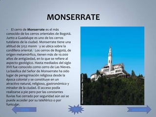 MONSERRATE
   El cerro de Monserrate es el más
conocido de los cerros orientales de Bogotá.
Junto a Guadalupe es uno de los cerros
tutelares de la ciudad. Monserrate tiene una
altitud de 3152 msnm 1 y se ubica sobre la
cordillera oriental.2 Los cerros de Bogotá, de
origen metamórfico, tienen más de 10.000
años de antigüedad, en lo que se refiere al
aspecto geológico. Hasta mediados del siglo
XVII fue conocido como cerro de Las Nieves.
La basílica del Señor de Monserrate ha sido
lugar de peregrinación religiosa desde la
época colonial y se constituye en un
atractivo natural, religioso, gastronómico y
mirador de la ciudad. El acceso podía
realizarse a pie pero por las constantes
lluvias fue cerrado por seguridad aún así se
puede acceder por su teleférico o por
funicular.
          atrás                                  fin   adelante
 