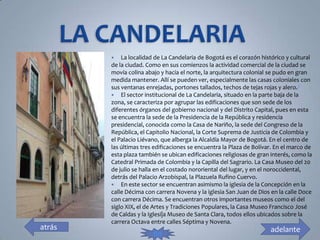    La localidad de La Candelaria de Bogotá es el corazón histórico y cultural
        de la ciudad. Como en sus comienzos la actividad comercial de la ciudad se
        movía colina abajo y hacia el norte, la arquitectura colonial se pudo en gran
        medida mantener. Allí se pueden ver, especialmente las casas coloniales con
        sus ventanas enrejadas, portones tallados, techos de tejas rojas y alero.3
         El sector institucional de La Candelaria, situado en la parte baja de la
        zona, se caracteriza por agrupar las edificaciones que son sede de los
        diferentes órganos del gobierno nacional y del Distrito Capital, pues en esta
        se encuentra la sede de la Presidencia de la República y residencia
        presidencial, conocida como la Casa de Nariño, la sede del Congreso de la
        República, el Capitolio Nacional, la Corte Suprema de Justicia de Colombia y
        el Palacio Liévano, que alberga la Alcaldía Mayor de Bogotá. En el centro de
        las últimas tres edificaciones se encuentra la Plaza de Bolívar. En el marco de
        esta plaza también se ubican edificaciones religiosas de gran interés, como la
        Catedral Primada de Colombia y la Capilla del Sagrario. La Casa Museo del 20
        de julio se halla en el costado nororiental del lugar, y en el noroccidental,
        detrás del Palacio Arzobispal, la Plazuela Rufino Cuervo.
         En este sector se encuentran asimismo la iglesia de la Concepción en la
        calle Décima con carrera Novena y la iglesia San Juan de Dios en la calle Doce
        con carrera Décima. Se encuentran otros importantes museos como el del
        siglo XIX, el de Artes y Tradiciones Populares, la Casa Museo Francisco José
        de Caldas y la Iglesi|a Museo de Santa Clara, todos ellos ubicados sobre la
        carrera Octava entre calles Séptima y Novena.
atrás                                                                 adelante
                        fin
 