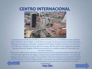 Se extiende de la Calle 24 a la Calle 32, entre Carreras 5 y 14, y se constituyó como el primer
sector financiero de la ciudad. La zona ofrece una gran riqueza que incluye valores históricos,
culturales, recreativos y naturales. La iglesia de San Diego, templo franciscano en la Carrera 7
  con Calle 26, es símbolo en torno del cual se desarrolla uno de los más singulares conjuntos
   arquitectónicos de Bogotá. Al frente se encuentra un complejo comercial, financiero y de
                                        servicios turísticos.5
Varias de las edificaciones del Centro Internacional han sido declaradas Monumento Nacional:
 la mencionada iglesia de San Diego; el Museo Nacional de Colombia (Carrera 7 con Calle 28),
antigua penitenciaría que acoge la más completa colección de piezas que sintetizan la historia
 de Colombia; las Torres del Parque (Calle 27 con Carrera 5), conjunto residencial cuyo diseño
    ha merecido el reconocimiento internacional, la plaza de toros La Santa María y el hotel
  atrás                                     Tequendama.
                                                 fin                                        adelante
 