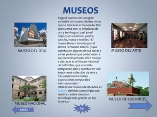 Bogotá cuenta con una gran
                 variedad de museos dentro de los
                 que se destacan el museo del Oro
                 que cuenta con 35 mil piezas de
                 oro y tumbaga y, casi 30 mil
                 objetos en cerámica, piedra,
                 concha, hueso y textiles.6 El
                 museo Botero donado por el
                 artista Fernando Botero7 y que
 MUSEO DEL ORO   cuenta con algunas de sus obras y    MUSEO DEL ARTE
                 varias pinturas que pertenecían a
                 su colección privada. Otro museo
                 a destacar es el Museo Nacional
                 de Colombia, que es el más
                 antiguo del país y cuenta con una
                 importante colección de arte y
                 frecuentemente realiza
                 exposiciones temporales
                 internacionales.8
                 Otro de los museos destacados es
                 Maloka definido como el parque
                 temático sobre ciencia y
                 tecnología más grande de Sur        MUSEO DE LOS NIÑOS
                 América.9
MUSEO NACIONAL
                                                                adelante
  atrás                          fin
 