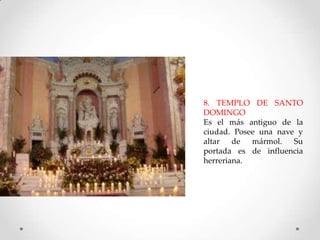 8. TEMPLO DE SANTO
DOMINGO
Es el más antiguo de la
ciudad. Posee una nave y
altar de mármol. Su
portada es de influencia
herreriana.

 