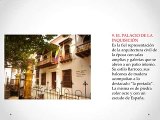 9. EL PALACIO DE LA
INQUISICIÓN
Es la fiel representación
de la arquitectura civil de
la época con salas
amplias y galerías que se
abren a un patio interno.
Su estilo Barroco, sus
balcones de madera
acompañan a lo
destacado “la portada”.
La misma es de piedra
color ocre y con un
escudo de España.

 