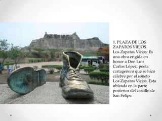 1. PLAZA DE LOS
ZAPATOS VIEJOS
Los Zapatos Viejos: Es
una obra erigida en
honor a Don Luis
Carlos López, poeta
cartagenero que se hizo
célebre por el soneto
Los Zapatos Viejos. Esta
ubicada en la parte
posterior del castillo de
San Felipe.

 
