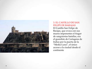 3. EL CASTILLO DE SAN
FELIPE DE BARAJAS
El Castillo San Felipe de
Barajas, que evoca con sus
muros imponentes el fragor
de sangrientas batallas, era
el guardián de Cartagena de
Indias por la puerta de la
“Media Luna”, el único
acceso a la ciudad desde el
continente

 