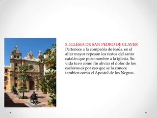 5. IGLESIA DE SAN PEDRO DE CLAVER
Pertenece a la compañía de Jesús. en el
altar mayor reposan los restos del santo
catalán que puso nombre a la iglesia. Su
vida tuvo como fin aliviar el dolor de los
esclavos es por eso que se lo conoce
tambien como el Apostol de los Negros.

 