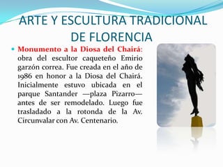  ARTE Y ESCULTURA TRADICIONAL DE FLORENCIAMonumento a la Diosa del Chairá: obra del escultor caqueteño Emirio garzón correa. Fue creada en el año de 1986 en honor a la Diosa del Chairá. Inicialmente estuvo ubicada en el parque Santander —plaza Pizarro— antes de ser remodelado. Luego fue trasladado a la rotonda de la Av. Circunvalar con Av. Centenario.