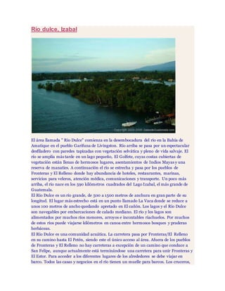 Río dulce, Izabal
El área llamada " Río Dulce" comienza en la desembocadura del río en la Bahía de
Amatique en el pueblo Garifuna de Livingston. Río arriba se pasa por un espectacular
desfiladero con paredes tapizadas con vegetación selvática y pleno de vida salvaje. El
río se amplía más tarde en un lago pequeño, El Golfete, cuyas costas cubiertas de
vegetación están llenas de hermosos lugares, asentamientos de Indios Mayas y una
reserva de manaties. A continuación el río se estrecha y pasa por los pueblos de
Fronteras y El Relleno donde hay abundancia de hoteles, restaurantes, marinas,
servicios para veleros, atención médica, comunicaciones y transporte. Un poco más
arriba, el río nace en los 590 kilómetros cuadrados del Lago Izabal, el más grande de
Guatemala.
El Río Dulce es un río grande, de 500 a 1500 metros de anchura en gran parte de su
longitud. El lugar más estrecho está en un punto llamado La Vaca donde se reduce a
unos 100 metros de ancho quedando apretado en El cañón. Los lagos y el Río Dulce
son navegables por embarcaciones de calado mediano. El río y los lagos son
alimentados por muchos ríos menores, arroyos e incontables riachuelos. Por muchos
de estos ríos puede viajarse kilómetros en canoa entre hermosos bosques y praderas
herbáceas.
El Río Dulce es una comunidad acuática. La carretera pasa por Fronteras/El Relleno
en su camino hasta El Petén, siendo este el único acceso al área. Afuera de los pueblos
de Fronteras y El Relleno no hay carreteras a excepción de un camino que conduce a
San Felipe, aunque actualmente está terminándose una carretera para unir Fronteras y
El Estor. Para acceder a los diferentes lugares de los alrededores se debe viajar en
barco. Todos las casas y negocios en el río tienen un muelle para barcos. Los cruceros,
 