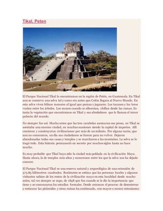Tikal, Peten
El Parque Nacional Tikal lo encontramos en la región de Petén, en Guatemala. En Tikal
aun se conserva una selva tal y como era antes que Colón llegara al Nuevo Mundo. En
esta selva viven felinos menores al igual que pumas y jaguares. Los tucanes y los loros
vuelan entre los árboles. Los monos cuando se alborotan, chillan desde las ramas. Es
tanta la vegetación que encontramos en Tikal y sus alrededores que le llaman el tercer
pulmón del mundo.
No siempre fue así. Mucho antes que las tres carabelas asomaran sus proas, en Tikal se
asentaba una enorme ciudad, en muchas ocasiones siendo la capital de imperios. Allí
crecieron y construyeron civilizaciones por más de un milenio. Por alguna razón, que
aun no conocemos, un día sus ciudadanos se fueron para no volver. Dejaron
abandonadas todas sus casas y templos y se marcharon a las montañas. La selva se lo
tragó todo. Esta historia permaneció en secreto por muchos siglos hasta no hace
mucho.
Es muy probable que Tikal haya sido la ciudad más poblada en la civilización Maya.
Hasta ahora, la de templos más altos y numerosos entre los que la selva nos ha dejado
conocer.
El Parque Nacional Tikal es una reserva natural y arqueológica de una extensión de
575.83 kilómetros cuadrados. Realmente se estima que las personas locales y algunos
visitantes sabían de los restos de la civilización maya en esta localidad desde mucho
antes, tal vez siempre se supo, de 1848 que fue cuando se le dio la importancia que
tiene y se comenzaron los estudios formales. Desde entonces el proceso de desenterrar
y restaurar las pirámides y otras ruinas ha continuado, con mayor o menor entusiasmo
 