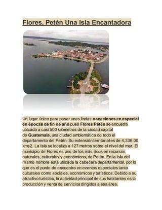 Flores, Petén Una Isla Encantadora
Un lugar único para pasar unas lindas vacaciones en especial
en épocas de fin de año pues Flores Petén se encuetra
ubicada a casi 500 kilómetros de la ciudad capital
de Guatemala, una ciudad emblemática de todo el
departamento del Petén. Su extensión territorial es de 4,336.00
kms2. La Isla se localiza a 127 metros sobre el nivel del mar. El
municipio de Flores es uno de los más ricos en recursos
naturales, culturales y económicos, de Petén. En la isla del
mismo nombre está ubicada la cabecera departamental, por lo
que es el punto de encuentro en eventos especiales tanto
culturales como sociales, económicos y turísticos. Debido a su
atractivo turístico, la actividad principal de sus habitantes es la
producción y venta de servicios dirigidos a esa área.
 