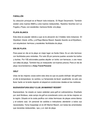 FARALLÓN
Su atracción principal es el Resort todo-inclusive, El Royal Decamerón. También
existen unos buenos B&B's y unos buenos restaurantes. Nuestros favoritos son La
Fogata y Pipas, con excelentes mariscos frente a la playa.
PLAYA BLANCA
Esta área es popular debido a que es la ubicación de 3 hoteles todo-inclusivos: El
Wyndham Grand, el Riu, y el Playa Blanca Resort. Nuestro favorito es el Wyndham,
con arquitectura hermosa y excelentes facilidades de playa.
DÍA DE PLAYA
Para pasar en día en la playa en mejor lugar es Santa Clara. Es un sitio hermoso
con facilidades para visitantes. Por solo 2$ por persona puedes acceder los baños
y duchas. Por 10$ adicionales puedes alquiler un bohío con hamacas, o una mesa
con sillas de playa. También hay un restaurante con buenos precios. Para un día de
playa recomendamos a Easy Travel Panamá
GOLF
Unas de las mejores cosas sobre esta área es que se puede disfrutar del golf todo
el año la temperatura no cambia. La 'temporada de lluvia' usualmente es solo una
lluvia fuerte en la tarde dejando el césped en condiciones ideales en las mañanas.
BUENAVENTURA GOLF CLUB JW MARRIOT RESORT
Buenaventura ha creado un nuevo estándar para golf en Latinoamérica. Diseñado
por Jack Nicklaus, este campo de golf es considerado como una de las mejores en
la región. Situado en la costa pacífica con vistas hermosas de playas arena blanca
y el océano azul. Un personal de caddies e instructores atenderán a todos sus
necesidades. Toma hospedaje en el JW Marriot Resort, con todas las amenidades
que necesitas restaurantes, spa, y un club de playa.
 