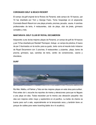 CORONADO GOLF & BEACH RESORT
El campo de golf original de la Riviera de Panamá, este campo de 18 huecos, par
72 fue diseñado por Tom y George Fazio. Toma hospedaje en el adyacente
Coronado Beach Resort con una playa privada, piscinas, jacuzzis, sauna, 4 canchas
profesionales de tenis, 4 restaurantes, club de playa, club de jinete, gimnasio
completo y más.
MANTARAYA GOLF CLUB BY ROYAL DECAMERON
Adyacente a una de las mejores playas de Panamá, un campo de golf de 18 huecos
y par 72 fue diseñado por Randall Thomspen. Incluye un campo de práctica, 6 hueco
de par 3 iluminados en la noche para su gusto, tanto como el resorte todo inclusive
de Royal Decameron con 3 piscinas, 8 restaurantes y pizzerías, playa, bares de
piscina, gimnasio, spa, canchas de tenis, centro de convenciones, casino y
discoteca.
SURF
Rio Mar, Malibu, el Palmar y Teta son las mejores playas en esta área para surfear.
Pero antes de ir, escuche los reportes de marea y elevaciones para que no llegues
a una playa sin olas. Todas necesitan por lo menos una elevación pequeña—las
olas son mejores entre mayo y septiembre en el pacífico. La bahía de chame es
buena para surf a vela, especialmente en la temporada seca, y también tiene un
parque de cables para wake boarding (tabla de s ki acuático).
 