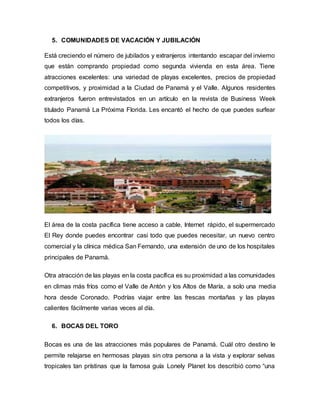 5. COMUNIDADES DE VACACIÓN Y JUBILACIÓN
Está creciendo el número de jubilados y extranjeros intentando escapar del invierno
que están comprando propiedad como segunda vivienda en esta área. Tiene
atracciones excelentes: una variedad de playas excelentes, precios de propiedad
competitivos, y proximidad a la Ciudad de Panamá y el Valle. Algunos residentes
extranjeros fueron entrevistados en un artículo en la revista de Business Week
titulado Panamá La Próxima Florida. Les encantó el hecho de que puedes surfear
todos los días.
El área de la costa pacífica tiene acceso a cable, Internet rápido, el supermercado
El Rey donde puedes encontrar casi todo que puedes necesitar, un nuevo centro
comercial y la clínica médica San Fernando, una extensión de uno de los hospitales
principales de Panamá.
Otra atracción de las playas en la costa pacífica es su proximidad a las comunidades
en climas más fríos como el Valle de Antón y los Altos de María, a solo una media
hora desde Coronado. Podrías viajar entre las frescas montañas y las playas
calientes fácilmente varias veces al día.
6. BOCAS DEL TORO
Bocas es una de las atracciones más populares de Panamá. Cuál otro destino le
permite relajarse en hermosas playas sin otra persona a la vista y explorar selvas
tropicales tan prístinas que la famosa guía Lonely Planet los describió como “una
 