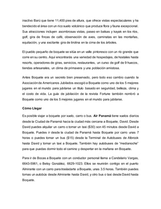 inactivo Barú que tiene 11,400 pies de altura, que ofrece vistas espectaculares y ha
bendecido el área con un rico suelo volcánico que produce flora y fauna excepcional.
Sus atracciones incluyen asombrosas vistas, paseo en balsas y kayak en los ríos,
golf, gira de fincas de café, observación de aves, caminatas en las montañas,
equitación, y una excitante gira de tirolina en la cima de los árboles.
El pueblo pequeño de boquete se sitúa en un valle pintoresco con un río grande que
corre en su centro. Aquí encontrarás una variedad de hospedajes, de hostales hasta
resorts, operadores de giras, servicios, restaurantes, un curso de golf de 9 huecos,
tiendas artesanales, un clima de primavera y una población amistosa.
Antes Boquete era un secreto bien preservado, pero todo eso cambio cuando la
Asociaciónde Americanos Jubilados escogió a Boquete como uno de los 5 mejores
jugares en el mundo para jubilarse un título basado en seguridad, belleza, clima y
el costo de vida. La guía de jubilación de la revista Fortune también nombró a
Boquete como uno de los 5 mejores jugares en el mundo para jubilarse.
Cómo Llegar
Es posible viajar a boquete por vuelo, carro o bus. Air Panamá tiene vuelos diarios
desde la Ciudad de Panamá hacia la ciudad más cercana a Boquete, David. Desde
David puedes alquilar un carro o tomar un taxi ($30) son 45 minutos desde David a
Boquete. Puedes ir desde la ciudad de Panamá hasta Boquete por carro unas 7
horas o puedes tomar un bus ($15) desde la Terminal de Autobuses de Albrook
hasta David y tomar un taxi a Boquete. También hay autobuses de “medianoche”
para que puedas dormir todo el camino y despertar en la mañana en Boquete.
Para ir de Bocas a Boquete con un conductor personal llama a Candelario Vargas,
6643-5961, o Betsy González, 6629-1023. Ellos se reunirán contigo en el puerto
Almirante con un carro para trasladarte a Boquete, unas 3.5 horas. También puedes
tomas un autobús desde Almirante hasta David, y otro bus o taxi desde David hasta
Boquete.
 