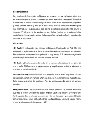 Dónde Quedarse
Hay tres tipos de hospedajes en Boquete: en el pueblo, en una de las montañas que
se asientan sobre el pueblo, o al lado del río en el exterior del pueblo. Si decide
quedarse en el pueblo tiene la ventaja de estar cerca de las amenidades del pueblo
y poder disfrutar del río y flora en el área. Visita nuestra sección de hoteles para
más información. Hospedarse al lado del río significa un ambiente más natural y
relajante. Finalmente, si te quedas en uno de los hoteles en la cadera de las
montañas tendrás vistas increíbles de las montañas y el Volcán Barú y estarás más
cerca de la naturaleza.
Qué Comer
• El Rock: El restaurante más popular en Boquete. En el sector de Palo Alto con
vistas del río, este restaurante tiene un menú internacional que a todos les encanta.
El ambiente es fresco y moderno y el servicio muy atento. El Rock esta categorizado
como el mejor restaurante en Boquete por Trip Advisor.
• El Oasis: Ubicado convenientemente en el pueblo, este restaurante es parte de
una posada. El Oasis ofrece buena comida y servicio en un ambiente elegante y
una terraza con vistas del río.
• Panamonte Hotel: Un restaurante bien conocido con un menú preparado por uno
de los mejores chefs en Panamá Charlie Collins. Le recomendamos la trucha fresca,
filete mingón o la sopa de vegetales. Para los vegetarianos la polenta de hongos
salvajes.
• Boquete Bistro: Comida americana con salsas y hierbas de un chef verdadero
que da a la comida un excelente sabor. Un buen lugar para relajarse y comprar una
hamburguesa. Los precios son económicos y las porciones son generosas. Ubicado
convenientemente en un edificio histórico en el pueblo con un mural grande hecho
por un artista panameño famoso en 1952.
 