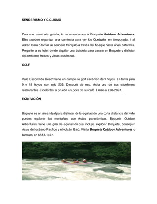 SENDERISMO Y CICLISMO
Para una caminata guiada, le recomendamos a Boquete Outdoor Adventures.
Ellos pueden organizar una caminata para ver los Quetzales en temporada, ir al
volcán Barú o tomar un sendero tranquilo a través del bosque hasta unas cataratas.
Pregunte a su hotel donde alquilar una bicicleta para pasear en Boquete y disfrutar
del ambiente fresco y vistas escénicas.
GOLF
Valle Escondido Resort tiene un campo de golf escénico de 9 hoyos. La tarifa para
9 o 18 hoyos son solo $35. Después de eso, visita uno de sus excelentes
restaurantes excelentes o prueba un poco de su café. Llama a 720-2897.
EQUITACIÓN
Boquete es un área ideal para disfrutar de la equitación una corta distancia del valle
puedes explorar las montañas con vistas panorámicas. Boquete Outdoor
Adventures tiene una gira de equitación que incluye explorar Boquete, conseguir
vistas del océano Pacifico y el volcán Barú. Visita Boquete Outdoor Adventures o
llámalos en 6613-1472.
 