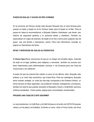 PASEO EN BALSA Y KAYAK EN RÍO CHIRIQUÍ
En la provincia de Chiriquí donde está ubicado Boquete hay un área famosa para
pasear en balsa y kayak en el río Chiriquí hasta para el kayak en el Mar. Para el
paseo en balsa le recomendamos a Boquete Outdoor Adventures que tienen una
historia de seguridad perfecta y un personal atento y divertidos. También se
especializan en viajes de aventura de kayak en el mar y tierra para cualquier tipo de
grupo, sea una familia o aventureros serios. Para mas información consulte su
página en Operadores de Giras.
SPAS Y SERVICIOS DE SALUD ALTERNATIVO
El Haven Spa ofrece vacaciones de spa en un refugio de montaña lujoso. Además
de estar en el lugar perfecto para relajarse y renovarse, también se conocen por
tener tratamientos para enfermedades crónicas. Ir de Compras para una Casa de
Vacaciones o de Jubilación
A pesar de que los precios han subido un poco en los últimos años, Boquete esta
todavía a un nivel más económico que Costa Rica. Para los extranjeros Boquete
tiene muchas ventajas un costo de vida bajo comparado a los Estados Unidos, un
clima cercano al ideal, seguridad, una población honesta, trabajadores y amistosos,
tiendas con todo lo que puedes necesitar en Boquete y David, y finalmente servicios
médicos excelentes. Visite nuestra página para comunidades residenciales.
PRUEBE UNA TAZA DE CAFÉ GOURMET
Le recomendamos ir a Café Ruiz y al Café Kotowa en el centro de CEFATA (buenas
vistas) y en la plaza Los Establos. Si tienes un carro, visita a Finca Lerida, una finca
 