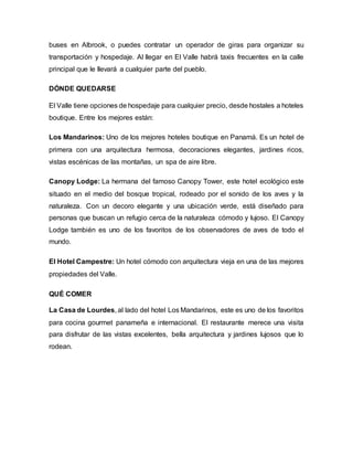 buses en Albrook, o puedes contratar un operador de giras para organizar su
transportación y hospedaje. Al llegar en El Valle habrá taxis frecuentes en la calle
principal que le llevará a cualquier parte del pueblo.
DÓNDE QUEDARSE
El Valle tiene opciones de hospedaje para cualquier precio, desde hostales a hoteles
boutique. Entre los mejores están:
Los Mandarinos: Uno de los mejores hoteles boutique en Panamá. Es un hotel de
primera con una arquitectura hermosa, decoraciones elegantes, jardines ricos,
vistas escénicas de las montañas, un spa de aire libre.
Canopy Lodge: La hermana del famoso Canopy Tower, este hotel ecológico este
situado en el medio del bosque tropical, rodeado por el sonido de los aves y la
naturaleza. Con un decoro elegante y una ubicación verde, está diseñado para
personas que buscan un refugio cerca de la naturaleza cómodo y lujoso. El Canopy
Lodge también es uno de los favoritos de los observadores de aves de todo el
mundo.
El Hotel Campestre: Un hotel cómodo con arquitectura vieja en una de las mejores
propiedades del Valle.
QUÉ COMER
La Casa de Lourdes, al lado del hotel Los Mandarinos, este es uno de los favoritos
para cocina gourmet panameña e internacional. El restaurante merece una visita
para disfrutar de las vistas excelentes, bella arquitectura y jardines lujosos que lo
rodean.
 