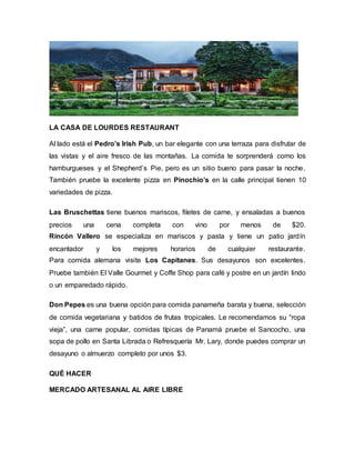 LA CASA DE LOURDES RESTAURANT
Al lado está el Pedro’s Irish Pub, un bar elegante con una terraza para disfrutar de
las vistas y el aire fresco de las montañas. La comida te sorprenderá como los
hamburgueses y el Shepherd’s Pie, pero es un sitio bueno para pasar la noche.
También pruebe la excelente pizza en Pinochio’s en la calle principal tienen 10
variedades de pizza.
Las Bruschettas tiene buenos mariscos, filetes de carne, y ensaladas a buenos
precios una cena completa con vino por menos de $20.
Rincón Vallero se especializa en mariscos y pasta y tiene un patio jardín
encantador y los mejores horarios de cualquier restaurante.
Para comida alemana visite Los Capitanes. Sus desayunos son excelentes.
Pruebe también El Valle Gourmet y Coffe Shop para café y postre en un jardín lindo
o un emparedado rápido.
Don Pepes es una buena opción para comida panameña barata y buena, selección
de comida vegetariana y batidos de frutas tropicales. Le recomendamos su “ropa
vieja”, una carne popular, comidas típicas de Panamá pruebe el Sancocho, una
sopa de pollo en Santa Librada o Refresquería Mr. Lary, donde puedes comprar un
desayuno o almuerzo completo por unos $3.
QUÉ HACER
MERCADO ARTESANAL AL AIRE LIBRE
 