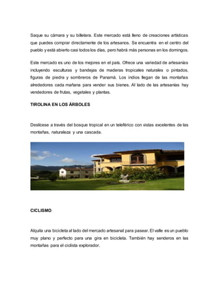 Saque su cámara y su billetera. Este mercado está lleno de creaciones artísticas
que puedes comprar directamente de los artesanos. Se encuentra en el centro del
pueblo y está abierto casi todos los días, pero habrá más personas en los domingos.
Este mercado es uno de los mejores en el país. Ofrece una variedad de artesanías
incluyendo esculturas y bandejas de maderas tropicales naturales o pintados,
figuras de piedra y sombreros de Panamá. Los indios llegan de las montañas
alrededores cada mañana para vender sus bienes. Al lado de las artesanías hay
vendedores de frutas, vegetales y plantas.
TIROLINA EN LOS ÁRBOLES
Deslícese a través del bosque tropical en un teleférico con vistas excelentes de las
montañas, naturaleza y una cascada.
CICLISMO
Alquila una bicicleta al lado del mercado artesanal para pasear. El valle es un pueblo
muy plano y perfecto para una gira en bicicleta. También hay senderos en las
montañas para el ciclista explorador.
 