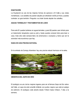 EQUITACIÓN
La Equitación es una de las mejores formas de apreciar a El Valle y sus vistas
montañosas. Los caballos de pueden alquilar por alrededor de $5 por hora y puedes
contratar un guía también. Pregunta a su hotel donde alquilar los caballos.
AGUAS TERMALES Y TRATAMIENTOS DE LODO
Para solo $1 puedes bañarse en aguas termales y para $2 puedes usar el lodo para
un tratamiento terapéutico para su piel, y hasta puedes comprar lodo para traer a
casa. Este sitio está siempre lleno de americanos o europeos y tiene que ser la
actividad más económico que hay.
NADA EN UNA PISCINA NATURAL
En la entrada de Canopy Adventure hay una piscina natural hermosa en la selva.
OBSERVA DEL SAPO DE ORO
El zoológico es uno de los mejores lugares para ver el famoso Sapo de Oro nativo
del Valle, un sapo de color amarillo brillante con puntos negros que está en peligro
de extinción. El zoológico está abierto desde 7:00am hasta 5:00pm, 7 días a la
semana.
 