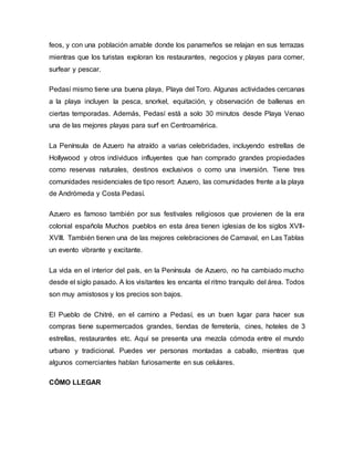 feos, y con una población amable donde los panameños se relajan en sus terrazas
mientras que los turistas exploran los restaurantes, negocios y playas para comer,
surfear y pescar.
Pedasí mismo tiene una buena playa, Playa del Toro. Algunas actividades cercanas
a la playa incluyen la pesca, snorkel, equitación, y observación de ballenas en
ciertas temporadas. Además, Pedasí está a solo 30 minutos desde Playa Venao
una de las mejores playas para surf en Centroamérica.
La Península de Azuero ha atraído a varias celebridades, incluyendo estrellas de
Hollywood y otros individuos influyentes que han comprado grandes propiedades
como reservas naturales, destinos exclusivos o como una inversión. Tiene tres
comunidades residenciales de tipo resort: Azuero, las comunidades frente a la playa
de Andrómeda y Costa Pedasí.
Azuero es famoso también por sus festivales religiosos que provienen de la era
colonial española Muchos pueblos en esta área tienen iglesias de los siglos XVII-
XVIII. También tienen una de las mejores celebraciones de Carnaval, en Las Tablas
un evento vibrante y excitante.
La vida en el interior del país, en la Península de Azuero, no ha cambiado mucho
desde el siglo pasado. A los visitantes les encanta el ritmo tranquilo del área. Todos
son muy amistosos y los precios son bajos.
El Pueblo de Chitré, en el camino a Pedasí, es un buen lugar para hacer sus
compras tiene supermercados grandes, tiendas de ferretería, cines, hoteles de 3
estrellas, restaurantes etc. Aquí se presenta una mezcla cómoda entre el mundo
urbano y tradicional. Puedes ver personas montadas a caballo, mientras que
algunos comerciantes hablan furiosamente en sus celulares.
CÓMO LLEGAR
 