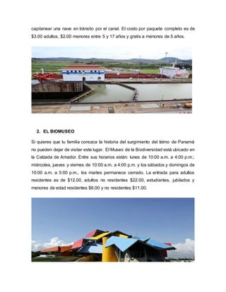 capitanear una nave en tránsito por el canal. El costo por paquete completo es de
$3.00 adultos, $2.00 menores entre 5 y 17 años y gratis a menores de 5 años.
2. EL BIOMUSEO
Si quieres que tu familia conozca la historia del surgimiento del Istmo de Panamá
no pueden dejar de visitar este lugar. El Museo de la Biodiversidad está ubicado en
la Calzada de Amador. Entre sus horarios están: lunes de 10:00 a.m. a 4:00 p.m.;
miércoles, jueves y viernes de 10:00 a.m. a 4:00 p.m. y los sábados y domingos de
10:00 a.m. a 5:00 p.m., los martes permanece cerrado. La entrada para adultos
residentes es de $12.00, adultos no residentes $22.00, estudiantes, jubilados y
menores de edad residentes $6.00 y no residentes $11.00.
 