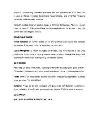 Viajando por carro hay una nueva carretera de 4 vías terminada en 2012 y reducirá
el viaje a 4 horas. Tomando la carretera Panamericana, gira en Divisa y sigue la
península en la carretera Nacional.
También puedes tomar un autobús desde la Terminal de Buses de Albrook—con un
costo de unos $7. Al llegar en Chitré también puedes tomar un autobús o negociar
con un taxi para llegar a Pedasí.
DÓNDE QUEDARSE
Hotel Versalles en Chitré: Chitré es el sitio perfecto para hacer las compras
necesarias. Este es un Hotel de 3 estrellas de buen valor.
Casita Margarita: El mejor hospedaje en Pedasí, esta Posada está a solo unas
cuadras de distancia de la playa y tiene un personal atento bilingüe que te ayudará
a conseguir información sobre giras y actividades locales.
QUÉ COMER
Pedacito: Un bar y restaurante, es muy popular entre los extranjeros para reunirse.
El menú es principalmente comida americana con un par de opciones panameñas.
Pasta e Vino: Un restaurante italiano excelente con precios razonables. Cerrado
lunes y martes. Tel: 6695-2689
Dulcerías Yely: En la calle principal, una panadería con dulcerías panameños,
jugos naturales, frutas locales y emparedados baratos. Perfecto para el almuerzo.
QUÉ HACER
VISITA ISLA IGUANA, REFUGIO NATURAL
 