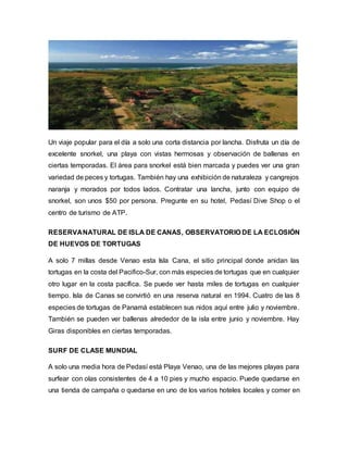 Un viaje popular para el día a solo una corta distancia por lancha. Disfruta un día de
excelente snorkel, una playa con vistas hermosas y observación de ballenas en
ciertas temporadas. El área para snorkel está bien marcada y puedes ver una gran
variedad de peces y tortugas. También hay una exhibición de naturaleza y cangrejos
naranja y morados por todos lados. Contratar una lancha, junto con equipo de
snorkel, son unos $50 por persona. Pregunte en su hotel, Pedasí Dive Shop o el
centro de turismo de ATP.
RESERVANATURAL DE ISLA DE CANAS, OBSERVATORIO DE LA ECLOSIÓN
DE HUEVOS DE TORTUGAS
A solo 7 millas desde Venao esta Isla Cana, el sitio principal donde anidan las
tortugas en la costa del Pacifico-Sur, con más especies de tortugas que en cualquier
otro lugar en la costa pacífica. Se puede ver hasta miles de tortugas en cualquier
tiempo. Isla de Canas se convirtió en una reserva natural en 1994. Cuatro de las 8
especies de tortugas de Panamá establecen sus nidos aquí entre julio y noviembre.
También se pueden ver ballenas alrededor de la isla entre junio y noviembre. Hay
Giras disponibles en ciertas temporadas.
SURF DE CLASE MUNDIAL
A solo una media hora de Pedasí está Playa Venao, una de las mejores playas para
surfear con olas consistentes de 4 a 10 pies y mucho espacio. Puede quedarse en
una tienda de campaña o quedarse en uno de los varios hoteles locales y comer en
 