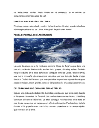 los restaurantes locales. Playa Venao se ha convertido en el destino de
competencias internacionales de surf.
GIRAS A LA ISLA NATURAL DE COIBA
El parque marino más natural y prístino de las Ameritas. Si usted ama la naturaleza
no debe perderse la Isla de Coiba. Para giras: Expediciones Ancón.
PESCA DEPORTIVA DE CLASE MUNDIAL
La costa de Azuero se le ha nombrado como la “Costa de Tuna” porque tiene una
pesca increíble del Atún amarillo, Amber Jack, grouper, dorado y wahoo. También
hay pesca buena en la costa cercana de Veraguas cerca de Coiba. Pedasí Fishing,
una buena compañía de giras ofrece paquetes con todo incluido, hasta el viaje
desde la Ciudad de Panamá, que se especializa en pesca de aparejo liviano para
pesca de rooster, snook grande, wahoo y pargo colorado, en paisajes asombrosos.
CELEBRACIONES DE CARNAVAL EN LAS TABLAS
Esta es una de las actividades más divertidas en esta área que toma plazo durante
el tiempo de carnavales de Panamá. Las celebraciones son excitantes, coloridas y
continúan todo el día y la noche. Es difícil conseguir reservaciones en un hotel en
esta área a menos que las hagas con un año de anticipación. Puedes elegir visitarla
durante el día y quedarse en una ciudad cercana, o quedarse en la casa de alguien
que conozcas en el área.
 