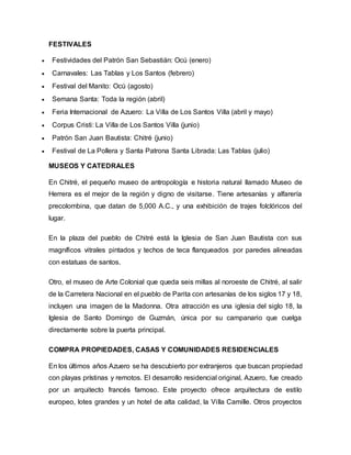 FESTIVALES
 Festividades del Patrón San Sebastián: Ocú (enero)
 Carnavales: Las Tablas y Los Santos (febrero)
 Festival del Manito: Ocú (agosto)
 Semana Santa: Toda la región (abril)
 Feria Internacional de Azuero: La Villa de Los Santos Villa (abril y mayo)
 Corpus Cristi: La Villa de Los Santos Villa (junio)
 Patrón San Juan Bautista: Chitré (junio)
 Festival de La Pollera y Santa Patrona Santa Librada: Las Tablas (julio)
MUSEOS Y CATEDRALES
En Chitré, el pequeño museo de antropología e historia natural llamado Museo de
Herrera es el mejor de la región y digno de visitarse. Tiene artesanías y alfarería
precolombina, que datan de 5,000 A.C., y una exhibición de trajes folclóricos del
lugar.
En la plaza del pueblo de Chitré está la Iglesia de San Juan Bautista con sus
magníficos vitrales pintados y techos de teca flanqueados por paredes alineadas
con estatuas de santos.
Otro, el museo de Arte Colonial que queda seis millas al noroeste de Chitré, al salir
de la Carretera Nacional en el pueblo de Parita con artesanías de los siglos 17 y 18,
incluyen una imagen de la Madonna. Otra atracción es una iglesia del siglo 18, la
Iglesia de Santo Domingo de Guzmán, única por su campanario que cuelga
directamente sobre la puerta principal.
COMPRA PROPIEDADES, CASAS Y COMUNIDADES RESIDENCIALES
En los últimos años Azuero se ha descubierto por extranjeros que buscan propiedad
con playas prístinas y remotos. El desarrollo residencial original, Azuero, fue creado
por un arquitecto francés famoso. Este proyecto ofrece arquitectura de estilo
europeo, lotes grandes y un hotel de alta calidad, la Villa Camille. Otros proyectos
 