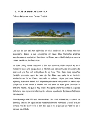 3. ISLAS DE SAN BLAS GUNA YALA
Culturas Indígenas en un Paraíso Tropical
Las Islas de San Blas han aparecido en varias ocasiones en la revista National
Geographic debido a sus atracciones sin igual: Islas Caribeños prístinas
asombrosas una oportunidad de visitar a los Kunas, una población indígena con una
cultura y estilo de vivir fascinante.
En 2011 Lonely Planet selecciono a San Blas como el paraíso tropical #3 en el
mundo: Si haces una búsqueda en el Internet para paraíso tropical probablemente
aparecerá una foto del archipiélago de los Kuna Yala. Estas islas pequeñas
(también conocidas como las Islas de San Blas) son parte de un territorio
semiautónomo de los Kunas, decorado por palmas, playas preciosas, bohíos
tejados y un encanto eterno. Las empresas grandes no han ganado un puesto aquí
porque los Kunas tienen el mando, con una serie de leyes para preservar el
ambiente natural. Así que no hay hoteles feos para arruinar las vistas ni paquetes
de turismo para contaminar el ambiente, solo una abundancia de islas deshabitados
para explorar.
El archipiélago tiene 365 islas deshabitadas, casi todas pintorescas y cubiertas de
palmas y situadas en aguas claras indescriptiblemente hermosas. Cuando el autor
famoso John Le Carre visito a San Blas dijo al ver el paisaje que “Esto no es el
paraíso, es el Cielo.
 