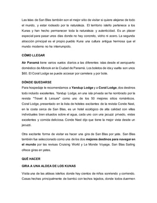 Las Islas de San Blas también son el mejor sitio de visitar si quiere alejarse de todo
el mundo, y estar rodeado por la naturaleza. El territorio isleño pertenece a los
Kunas y han hecho permanecer toda la naturaleza y autenticidad. Es un placer
especial para pasar unos días donde no hay concreto, vidrio ni acero. La segunda
atracción principal es el propio pueblo Kuna una cultura antigua hermosa que el
mundo moderno no ha interrumpido.
CÓMO LLEGAR
Air Panamá tiene varios vuelos diarios a las diferentes islas desde el aeropuerto
doméstico de Albrook en la Ciudad de Panamá. Los boletos de iday vuelta son unos
$60. El Coral Lodge se puede accesar por carretera y por bote.
DÓNDE QUEDARSE
Para hospedaje le recomendamos a Yandup Lodge y a Coral Lodge, dos destinos
todo incluido excelentes. Yandup Lodge, en una isla privada se ha nombrado por la
revista "Travel & Leisure" como uno de los 50 mejores sitios románticos.
Coral Lodge, presentado en la lista de hoteles excitantes de la revista Conde Nast,
en la costa cerca de San Blas, es un hotel ecológico de alta calidad con villas
individuales bien situados sobre el agua, cada uno con una jacuzzi privado, vistas
excelentes y comida deliciosa. Conde Nast dijo que tiene la mejor vista desde un
jacuzzi.
Otra excitante forma de visitar es hacer una gira de San Blas por yate. San Blas
también fue seleccionado como una de los dos mejores destinos para navegar en
el mundo por las revisas Cruising World y Le Monde Voyage. San Blas Sailing
ofrece giras en yates.
QUÉ HACER
GIRA A UNA ALDEA DE LOS KUNAS
Visita una de las aldeas isleños donde hay cientos de niños sonriendo y corriendo.
Casas hechas principalmente de bambú con techos tejados, donde todos duermen
 