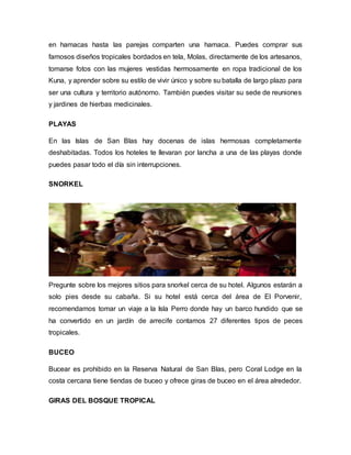 en hamacas hasta las parejas comparten una hamaca. Puedes comprar sus
famosos diseños tropicales bordados en tela, Molas, directamente de los artesanos,
tomarse fotos con las mujeres vestidas hermosamente en ropa tradicional de los
Kuna, y aprender sobre su estilo de vivir único y sobre su batalla de largo plazo para
ser una cultura y territorio autónomo. También puedes visitar su sede de reuniones
y jardines de hierbas medicinales.
PLAYAS
En las Islas de San Blas hay docenas de islas hermosas completamente
deshabitadas. Todos los hoteles te llevaran por lancha a una de las playas donde
puedes pasar todo el día sin interrupciones.
SNORKEL
Pregunte sobre los mejores sitios para snorkel cerca de su hotel. Algunos estarán a
solo pies desde su cabaña. Si su hotel está cerca del área de El Porvenir,
recomendamos tomar un viaje a la Isla Perro donde hay un barco hundido que se
ha convertido en un jardín de arrecife contamos 27 diferentes tipos de peces
tropicales.
BUCEO
Bucear es prohibido en la Reserva Natural de San Blas, pero Coral Lodge en la
costa cercana tiene tiendas de buceo y ofrece giras de buceo en el área alrededor.
GIRAS DEL BOSQUE TROPICAL
 
