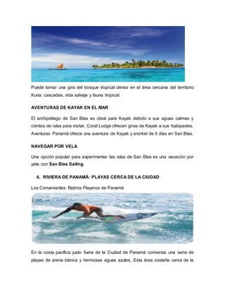 Puede tomar una gira del bosque tropical denso en el área cercana del territorio
Kuna: cascadas, vida salvaje y fauna tropical.
AVENTURAS DE KAYAK EN EL MAR
El archipiélago de San Blas es ideal para Kayak debido a sus aguas calmas y
cientos de islas para visitar. Coral Lodge ofrecen giras de Kayak a sus huéspedes.
Aventuras Panamá ofrece una aventura de Kayak y snorkel de 5 días en San Blas.
NAVEGAR POR VELA
Una opción popular para experimentar las islas de San Blas es una vacación por
yate con San Blas Sailing.
4. RIVIERA DE PANAMÁ: PLAYAS CERCA DE LA CIUDAD
Los Convenientes Retiros Playeros de Panamá
En la costa pacífica justo fuera de la Ciudad de Panamá comienza una serie de
playas de arena blanca y hermosas aguas azules. Esta área costeña cerca de la
 
