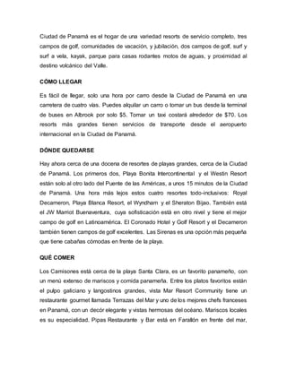 Ciudad de Panamá es el hogar de una variedad resorts de servicio completo, tres
campos de golf, comunidades de vacación, y jubilación, dos campos de golf, surf y
surf a vela, kayak, parque para casas rodantes motos de aguas, y proximidad al
destino volcánico del Valle.
CÓMO LLEGAR
Es fácil de llegar, solo una hora por carro desde la Ciudad de Panamá en una
carretera de cuatro vías. Puedes alquilar un carro o tomar un bus desde la terminal
de buses en Albrook por solo $5. Tomar un taxi costará alrededor de $70. Los
resorts más grandes tienen servicios de transporte desde el aeropuerto
internacional en la Ciudad de Panamá.
DÓNDE QUEDARSE
Hay ahora cerca de una docena de resortes de playas grandes, cerca de la Ciudad
de Panamá. Los primeros dos, Playa Bonita Intercontinental y el Westin Resort
están solo al otro lado del Puente de las Américas, a unos 15 minutos de la Ciudad
de Panamá. Una hora más lejos estos cuatro resortes todo-inclusivos: Royal
Decameron, Playa Blanca Resort, el Wyndham y el Sheraton Bijao. También está
el JW Marriot Buenaventura, cuya sofisticación está en otro nivel y tiene el mejor
campo de golf en Latinoamérica. El Coronado Hotel y Golf Resort y el Decameron
también tienen campos de golf excelentes. Las Sirenas es una opción más pequeña
que tiene cabañas cómodas en frente de la playa.
QUÉ COMER
Los Camisones está cerca de la playa Santa Clara, es un favorito panameño, con
un menú extenso de mariscos y comida panameña. Entre los platos favoritos están
el pulpo galiciano y langostinos grandes, vista Mar Resort Community tiene un
restaurante gourmet llamada Terrazas del Mar y uno de los mejores chefs franceses
en Panamá, con un decór elegante y vistas hermosas del océano. Mariscos locales
es su especialidad. Pipas Restaurante y Bar está en Farallón en frente del mar,
 