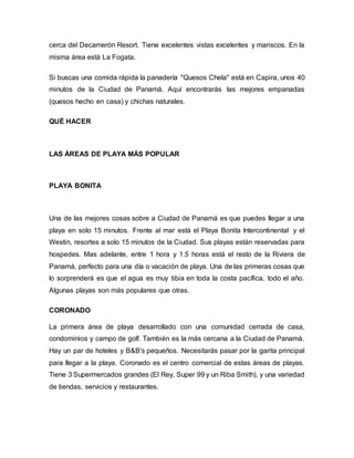 cerca del Decamerón Resort. Tiene excelentes vistas excelentes y mariscos. En la
misma área está La Fogata.
Si buscas una comida rápida la panadería "Quesos Chela" está en Capira, unos 40
minutos de la Ciudad de Panamá. Aquí encontrarás las mejores empanadas
(quesos hecho en casa) y chichas naturales.
QUÉ HACER
LAS ÁREAS DE PLAYA MÁS POPULAR
PLAYA BONITA
Una de las mejores cosas sobre a Ciudad de Panamá es que puedes llegar a una
playa en solo 15 minutos. Frente al mar está el Playa Bonita Intercontinental y el
Westin, resortes a solo 15 minutos de la Ciudad. Sus playas están reservadas para
hospedes. Mas adelante, entre 1 hora y 1.5 horas está el resto de la Riviera de
Panamá, perfecto para una día o vacación de playa. Una de las primeras cosas que
lo sorprenderá es que el agua es muy tibia en toda la costa pacífica, todo el año.
Algunas playas son más populares que otras.
CORONADO
La primera área de playa desarrollado con una comunidad cerrada de casa,
condominios y campo de golf. También es la más cercana a la Ciudad de Panamá.
Hay un par de hoteles y B&B's pequeños. Necesitarás pasar por la garita principal
para llegar a la playa. Coronado es el centro comercial de estas áreas de playas.
Tiene 3 Supermercados grandes (El Rey, Super 99 y un Riba Smith), y una variedad
de tiendas, servicios y restaurantes.
 