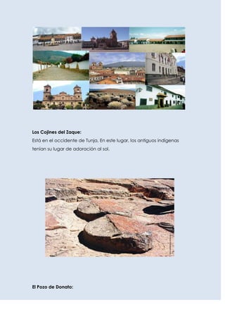 Los Cojines del Zaque:
Está en el occidente de Tunja, En este lugar, los antiguos indígenas
tenían su lugar de adoración al sol.




El Pozo de Donato:
 