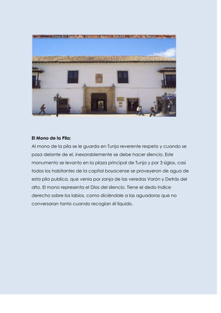 El Mono de la Pila:
Al mono de la pila se le guarda en Tunja reverente respeto y cuando se
pasa delante de el, inexorablemente se debe hacer silencio. Este
monumento se levanto en la plaza principal de Tunja y por 3 siglos, casi
todos los habitantes de la capital boyacense se proveyeron de agua de
esta pila publica, que venia por zanja de las veredas Varón y Detrás del
alto. El mono representa el Dios del silencio. Tiene el dedo índice
derecho sobre los labios, como diciéndole a las aguadoras que no
conversaran tanto cuando recogían él liquido.
 