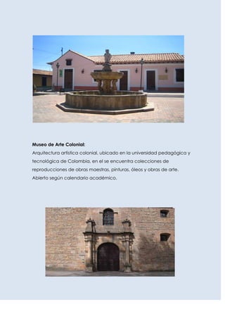 Museo de Arte Colonial:
Arquitectura artística colonial, ubicado en la universidad pedagógica y
tecnológica de Colombia, en el se encuentra colecciones de
reproducciones de obras maestras, pinturas, óleos y obras de arte.
Abierto según calendario académico.
 