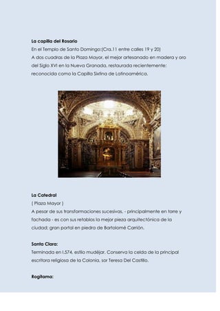 La capilla del Rosario
En el Templo de Santo Domingo:(Cra.11 entre calles 19 y 20)
A dos cuadras de la Plaza Mayor, el mejor artesanado en madera y oro
del Siglo XVI en la Nueva Granada, restaurada recientemente;
reconocida como la Capilla Sixtina de Latinoamérica.




La Catedral
( Plaza Mayor )
A pesar de sus transformaciones sucesivas, - principalmente en torre y
fachada - es con sus retablos la mejor pieza arquitectónica de la
ciudad; gran portal en piedra de Bartolomé Carrión.


Santa Clara:
Terminada en l.574, estilo mudéjar. Conserva la celda de la principal
escritora religiosa de la Colonia, sor Teresa Del Castillo.


Rogitama:
 