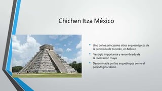 Chichen Itza México


          •   Uno de los principales sitios arqueológicos de
              la península de Yucatán, en México
          •    Vestigio importante y renombrado de
              la civilización maya
          •   Denominada por los arqueólogos como el
              período posclásico .
 