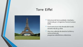 Torre Eiffel

       •   Estructura de hierro pudelado diseñada y
           construida por el ingeniero francés Gustave
           Eiffel
       •   Fue la estructura más elevada del mundo
           durante más de 40 años
       •   Hoy sirve, además de atractivo turístico y
           como emisora de
           programas radiofónicos y televisivos.
 