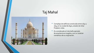 Taj Mahal

     •   Complejo de edificios construido entre 1631 y
         1654 en la ciudad de Agra, estado de Uttar
         Pradesh, India.
     •   Es considerado el más bello ejemplo
         de arquitectura mogola y con un carácter
         romántico de su inspiración.
 