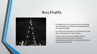 Burj Khalifa

       •   Complejo de 2 km2 situado junto a la avenida
           Jeque Zayed, que atraviesa transversalmente
           la ciudad de Dubái
       •   Con 828 metros de altura, es la estructura más
           alta construida por el ser humano
       •   Uso de vidrio, acero inoxidable, piedras
           pulidas, paredes de estuco, texturas
           artesanales y pisos de roca, inspirándose en la
           cultura local de Dubái.
 