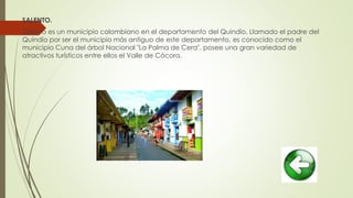 SALENTO.
Salento es un municipio colombiano en el departamento del Quindío. Llamado el padre del
Quindío por ser el municipio más antiguo de este departamento, es conocido como el
municipio Cuna del árbol Nacional "La Palma de Cera", posee una gran variedad de
atractivos turísticos entre ellos el Valle de Cócora.
 