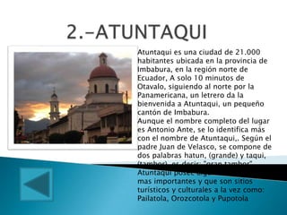 Atuntaqui es una ciudad de 21.000
habitantes ubicada en la provincia de
Imbabura, en la región norte de
Ecuador, A solo 10 minutos de
Otavalo, siguiendo al norte por la
Panamericana, un letrero da la
bienvenida a Atuntaqui, un pequeño
cantón de Imbabura.
Aunque el nombre completo del lugar
es Antonio Ante, se lo identifica más
con el nombre de Atuntaqui,. Según el
padre Juan de Velasco, se compone de
dos palabras hatun, (grande) y taqui,
(tambor), es decir: "gran tambor".
Atuntaqui posee algunas de las tolas
mas importantes y que son sitios
turísticos y culturales a la vez como:
Pailatola, Orozcotola y Pupotola
 