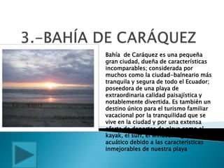 Bahía de Caráquez es una pequeña
gran ciudad, dueña de características
incomparables; considerada por
muchos como la ciudad-balneario más
tranquila y segura de todo el Ecuador;
poseedora de una playa de
extraordinaria calidad paisajística y
notablemente divertida. Es también un
destino único para el turismo familiar
vacacional por la tranquilidad que se
vive en la ciudad y por una extensa
oferta de deportes de playa como el
kayak, el surf, el windsurfing, esquí
acuático debido a las características
inmejorables de nuestra playa
 